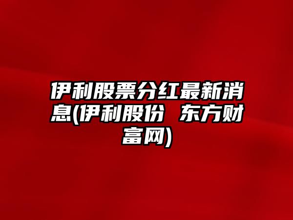 伊利股票分紅最新消息(伊利股份 東方財富網(wǎng))