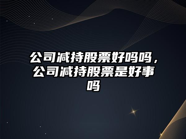 公司減持股票好嗎嗎，公司減持股票是好事嗎