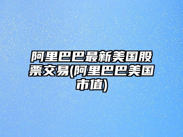 阿里巴巴最新美國股票交易(阿里巴巴美國市值)