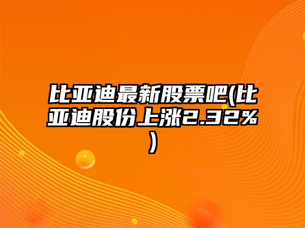 比亞迪最新股票吧(比亞迪股份上漲2.32%)