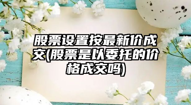 股票設置按最新價(jià)成交(股票是以委托的價(jià)格成交嗎)