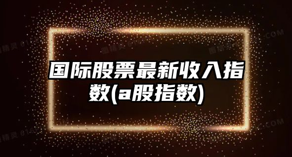 國際股票最新收入指數(a股指數)