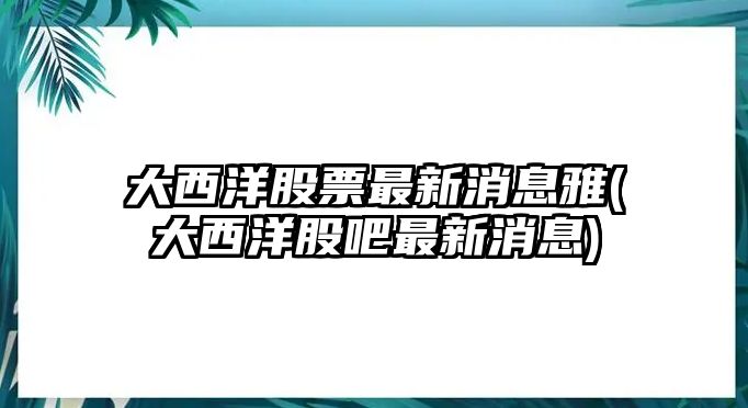 大西洋股票最新消息雅(大西洋股吧最新消息)