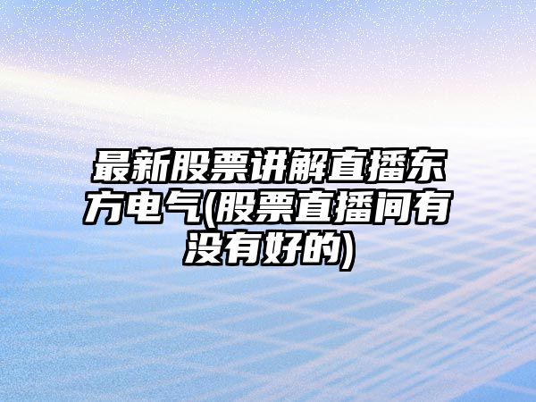 最新股票講解直播東方電氣(股票直播間有沒(méi)有好的)