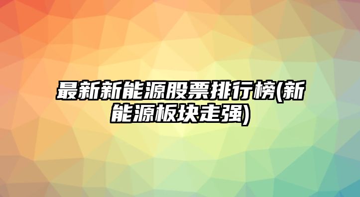 最新新能源股票排行榜(新能源板塊走強)