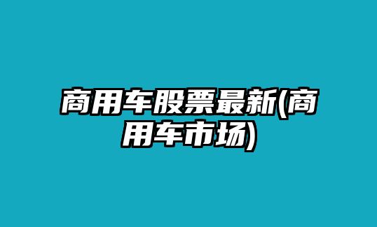 商用車(chē)股票最新(商用車(chē)市場(chǎng))