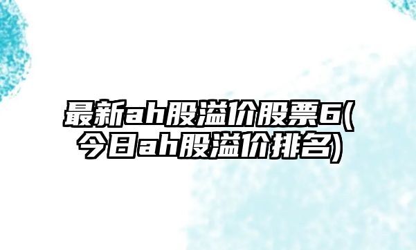 最新ah股溢價(jià)股票6(今日ah股溢價(jià)排名)