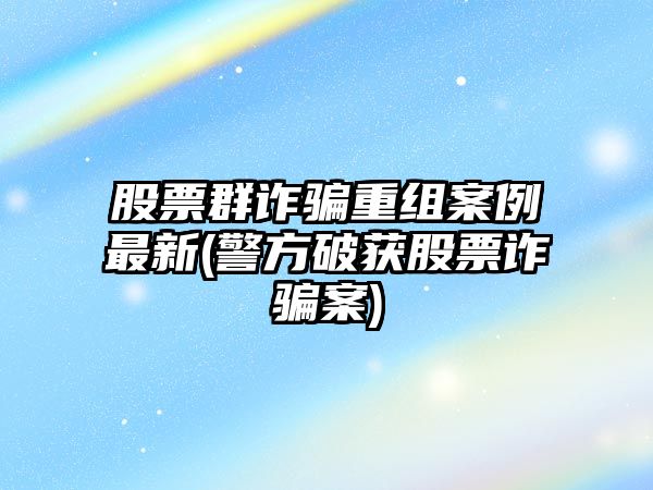 股票群詐騙重組案例最新(警方破獲股票詐騙案)