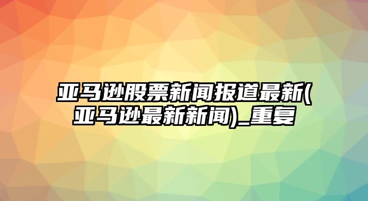 亞馬遜股票新聞報道最新(亞馬遜最新新聞)_重復