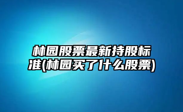 林園股票最新持股標準(林園買(mǎi)了什么股票)