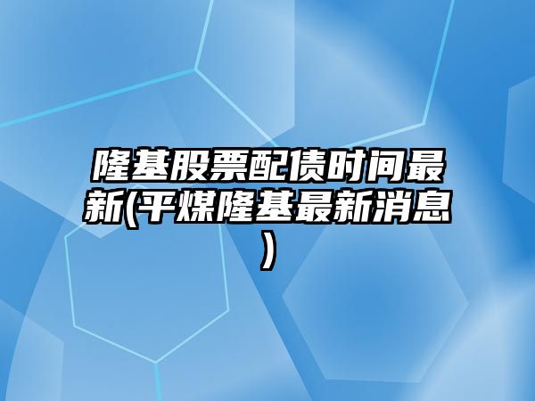 隆基股票配債時(shí)間最新(平煤隆基最新消息)