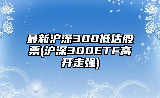 最新滬深300低估股票(滬深300ETF高開(kāi)走強)