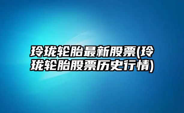 玲瓏輪胎最新股票(玲瓏輪胎股票歷史行情)