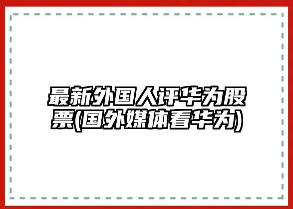 最新外國人評華為股票(國外媒體看華為)