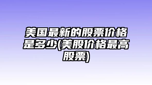 美國最新的股票價(jià)格是多少(美股價(jià)格最高股票)