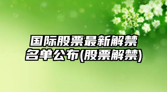 國際股票最新解禁名單公布(股票解禁)