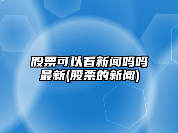 股票可以看新聞嗎嗎最新(股票的新聞)