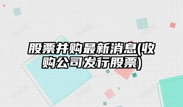 股票并購最新消息(收購公司發(fā)行股票)