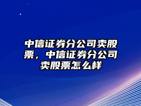 中信證券分公司賣(mài)股票，中信證券分公司賣(mài)股票怎么樣