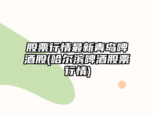 股票行情最新青島啤酒股(哈爾濱啤酒股票行情)