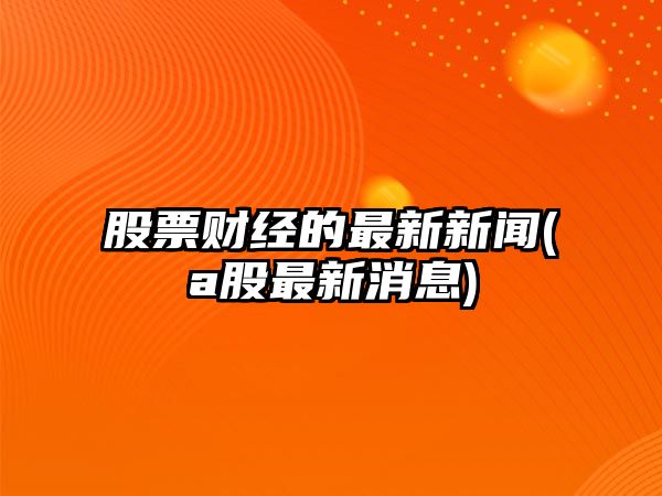 股票財經(jīng)的最新新聞(a股最新消息)