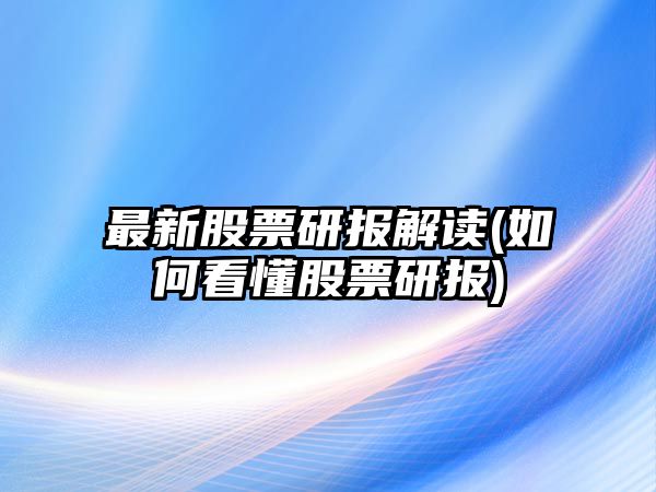 最新股票研報解讀(如何看懂股票研報)