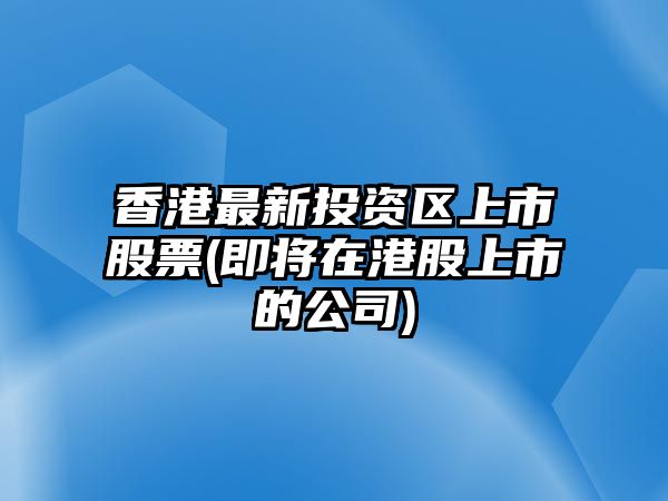 香港最新投資區上市股票(即將在港股上市的公司)