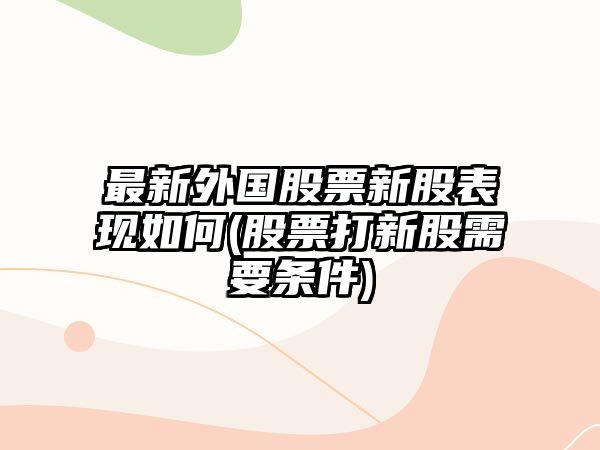 最新外國股票新股表現如何(股票打新股需要條件)