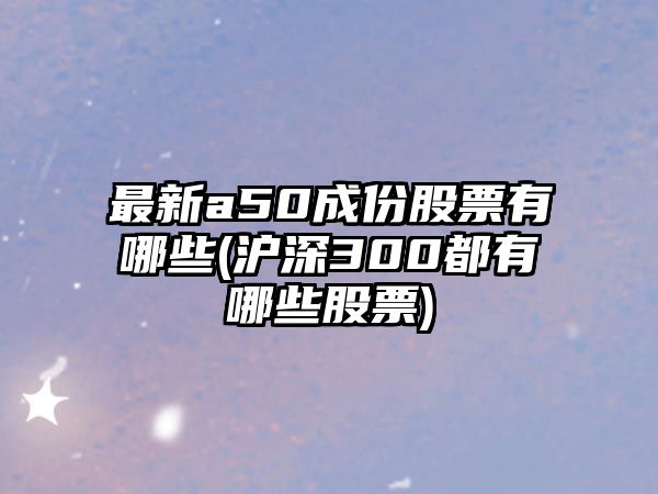 最新a50成份股票有哪些(滬深300都有哪些股票)