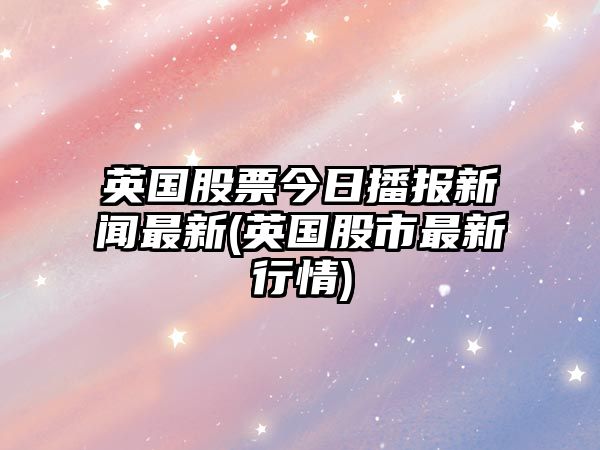 英國股票今日播報新聞最新(英國股市最新行情)