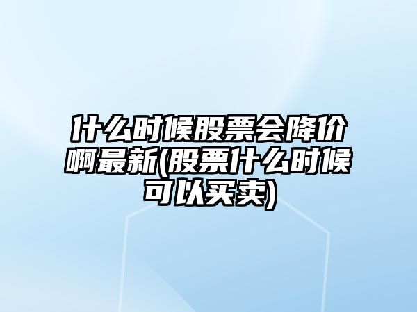 什么時(shí)候股票會(huì )降價(jià)啊最新(股票什么時(shí)候可以買(mǎi)賣(mài))