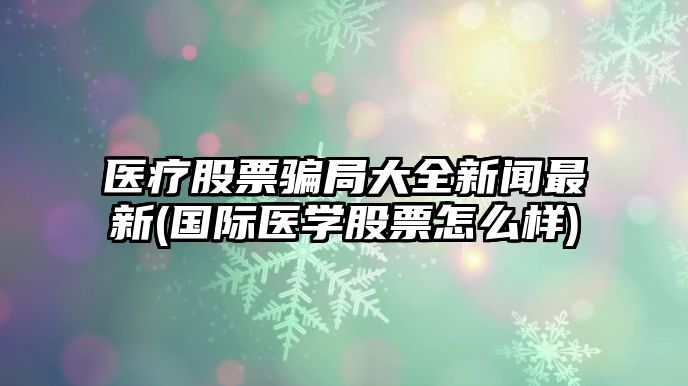 醫療股票騙局大全新聞最新(國際醫學(xué)股票怎么樣)