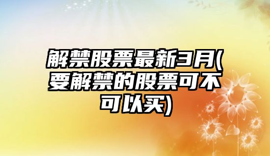 解禁股票最新3月(要解禁的股票可不可以買(mǎi))