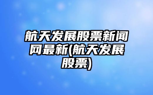 航天發(fā)展股票新聞網(wǎng)最新(航天發(fā)展股票)