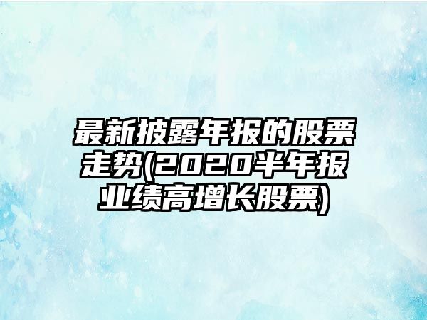 最新披露年報的股票走勢(2020半年報業(yè)績(jì)高增長(cháng)股票)