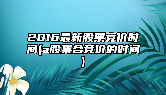 2016最新股票競價(jià)時(shí)間(a股集合競價(jià)的時(shí)間)