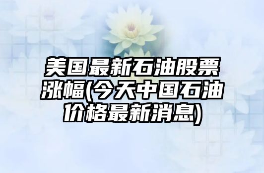 美國最新石油股票漲幅(今天中國石油價(jià)格最新消息)