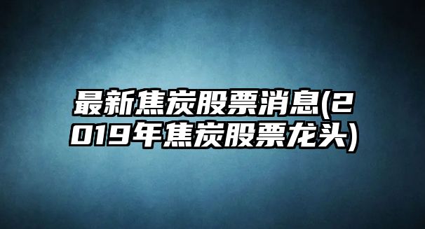 最新焦炭股票消息(2019年焦炭股票龍頭)