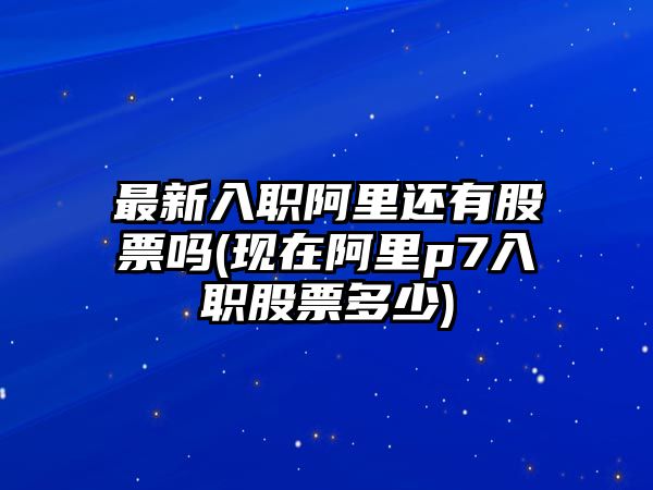 最新入職阿里還有股票嗎(現在阿里p7入職股票多少)