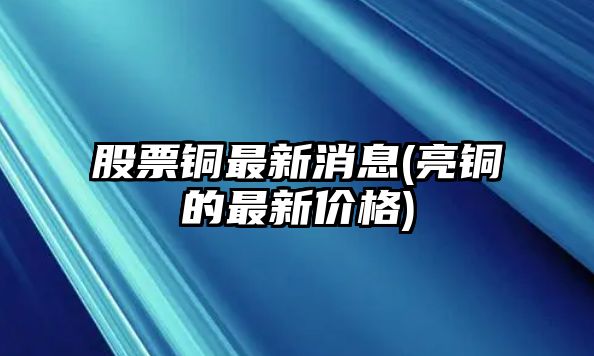 股票銅最新消息(亮銅的最新價(jià)格)