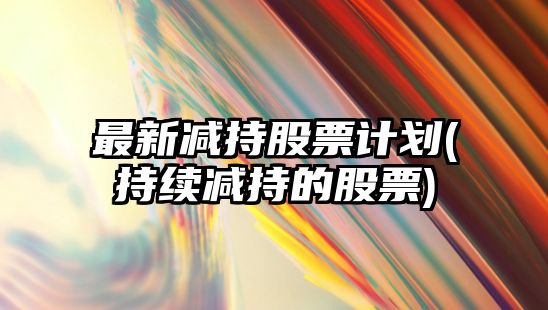 最新減持股票計劃(持續減持的股票)