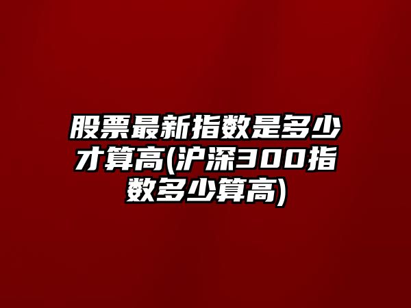 股票最新指數是多少才算高(滬深300指數多少算高)