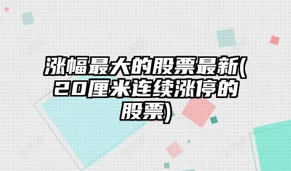 漲幅最大的股票最新(20厘米連續漲停的股票)