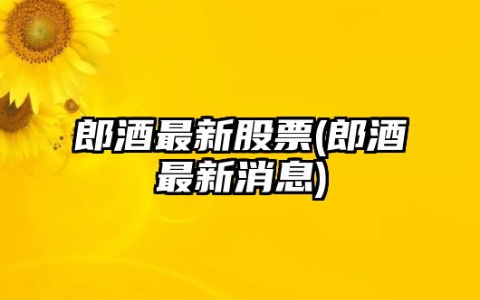 郎酒最新股票(郎酒最新消息)