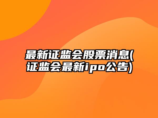 最新證監會(huì )股票消息(證監會(huì )最新ipo公告)