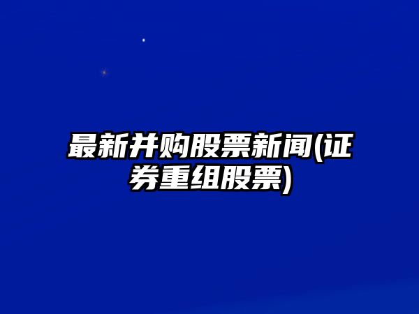 最新并購股票新聞(證券重組股票)