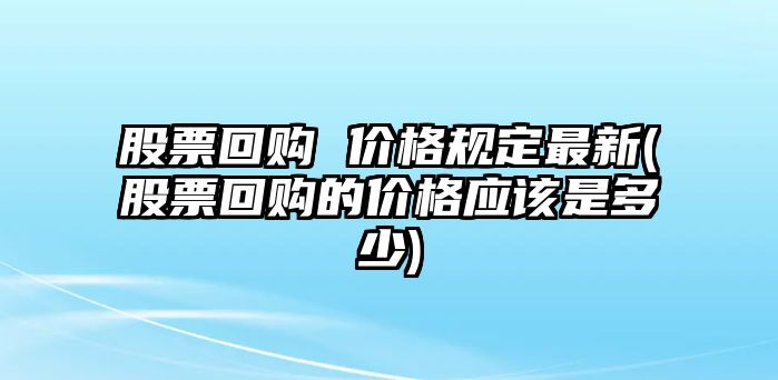 股票回購 價(jià)格規定最新(股票回購的價(jià)格應該是多少)