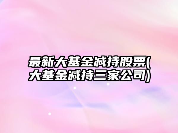 最新大基金減持股票(大基金減持三家公司)