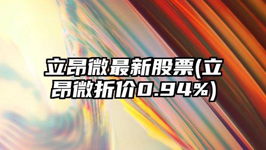 立昂微最新股票(立昂微折價(jià)0.94%)