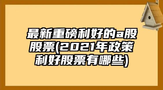 最新重磅利好的a股股票(2021年政策利好股票有哪些)